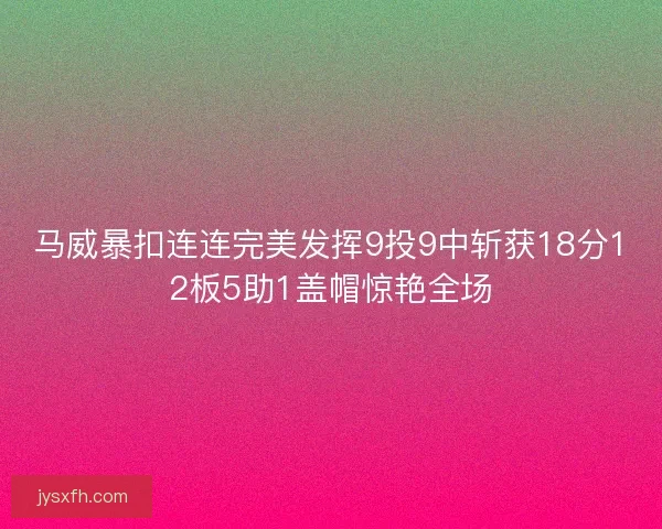 马威暴扣连连完美发挥9投9中斩获18分12板5助1盖帽惊艳全场