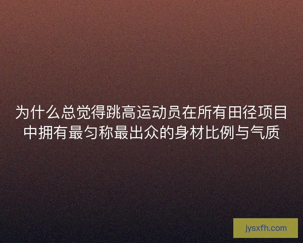 为什么总觉得跳高运动员在所有田径项目中拥有最匀称最出众的身材比例与气质
